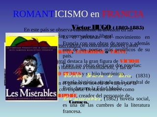 ROMANTICISMO en FRANCIA
En este país se observa claramente la división en las
tendencias conservadora y liberal.
En la tendencia conservadora encontramos autores como
CHATEAUBRIAND, LAMARTINEo VIGNY.
En la tendencia liberal destaca la gran figura de VÍCTOR
HUGO, de quien hablamos a continuación, y las de
ALEJANDRO DUMASy su hijo homónimo.
Señalamos también el género de novela de viajes por la
gran vinculación con España. Destacan autores como
GAUTIERy MERIMÉE, creador del personaje de
Carmen.
VíctorHUGO (1802-1885)
Es el precursor del movimiento en
Francia con sus obras de teatro y además
uno de los poetas más prolíficos de su
país.
Entre sus obras destacan dos novelas:
Nuestra Seño ra de París, (1831)
novela histórica situada en la catedral de
París durante la Edad Media.
Lo s miserables, (1862) novela social,
es una de las cumbres de la literatura
francesa.
 