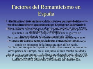 Factores del Romanticismo en
España
El reinado absolutista de Fernando VII tienen un papel fundamental
en el desarrollo del Romanticismo en España por dos razones:
Se desarrolla más tarde que en otros países de Europa a pesar de
que había un ambiente propicio después de la guerra de
Independencia y la Constitución de Cádiz.
Muchos liberales tienen que exiliarse a otros países de Europa,
donde se empapan de la literatura que allí se hacía.
En España el movimiento romántico sirve para reivindicar y
rescatar a los clásicos que, como Lope de Vega o Calderón de la
Barca, habían sido atacados y denostados durante el siglo XVIII
en nombre del “buen gusto.”
Tras la muerte del rey en 1833 vuelven los liberales exiliados y el
Romanticismo se desarrolla plenamente en nuestro país.
Pero también se produce la misma revolución técnica que en el
resto de Europa, tanto en la forma como en los temas.
Se dice que aunque en España no hubo obras maestras como en
otros países de Europa, en su conjunto sí tuvo mucha calidad y
sirvió para dar un impulso a la literatura después del siglo XVIII,
siglo este más dado a la revisión que a la creación.
 