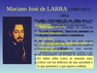 Mariano José de LARRA (1809-1837)
Como autor dramático escribió la obra
Macías, (1834) sobre el conocido
trovador medieval. Esta obra presenta ya
muchas características románticas.
OBRA
El doncel de don Enrique el
Doliente (1834) es una novela
histórica cuyo protagonista vuelve a ser
Macías, con quien Larra se sentía
bastante identificado.
Lo más importante de su obra son sus
Artículos, entre los que encontramos:
De crítica literaria, donde se muestra su
interés por la innovaciones románticas.
De crítica política, en los que critica
duramente la situación de atraso con respecto
a Europa que sufría España.
De costumbres, en los que se muestra muy
crítico con los vicios de la sociedad de su
época.
Algunos de sus artículos más célebres son:
-“Vuelva usted mañana”
-“El Castellano viejo”
-“En este país”
-“¿Entre qué gentes estamos?”
-“El día de difuntos de 1836”
En todos ellos Larra se muestra muy
crítico con los defectos de una sociedad a
la que pertenece y que quiere cambiar.
 