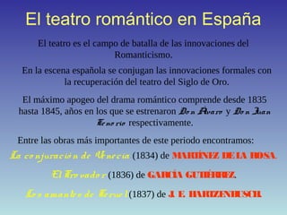 El teatro romántico en España
El teatro es el campo de batalla de las innovaciones del
Romanticismo.
En la escena española se conjugan las innovaciones formales con
la recuperación del teatro del Siglo de Oro.
El máximo apogeo del drama romántico comprende desde 1835
hasta 1845, años en los que se estrenaron Don Álvaro y Do n Juan
Teno rio respectivamente.
Entre las obras más importantes de este periodo encontramos:
La co njuració n de Venecia (1834) de MARTÍNEZ DELA ROSA.
ElTro vado r (1836) de GARCÍA GUTIÉRREZ.
Lo s amantes de Teruel(1837) de J. E. HARTZENBUSCH.
 