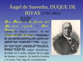 Ángel de Saavedra, DUQUE DE
RIVAS (1791-1865)
POESÍA
-El mo ro expó sito y Abén
Humeya.
-Romances históricos. Colección
de poemas romances que recupera este
género tan castellano. Son largas
narraciones que cuentan hechos de la
historia de España.
TEATRO
Do n Álvaro o la fuerza del
sino
Cuenta los trágicos amores de don
Álvaro, hombre de origen misterioso y
de su amada Leonor, que sufren los
caprichosos envites del destino.
Es una obra plenamente romántica.
Rompe todas las reglas neoclásicas:
división en 5 actos, ruptura de la regla
de tiempo y espacio. Se mezcla la prosa
y el verso. Hay algo de costumbrismo.
 
