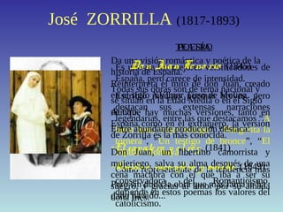 José ZORRILLA (1817-1893)
POESÍA
Es uno de los mejores versificadores de
España, pero carece de intensidad.
Escribió muchos poemas breves, pero
destacan sus extensas narraciones
legendarias, entre las que destacamos “A
buen juez, mejor testigo”, “Margarita la
tornera”, “Un testigo de bronce”, “El
capitán Montoya”...
Como representante de la tendencia más
conservadora del Romanticismo,
defiende en estos poemas los valores del
catolicismo.
TEATRO
Da una visión romántica y poética de la
historia de España.
Todas sus obras son de tema nacional y
se sitúan en la Edad Media o en el Siglo
de Oro.
Entre abundante producción destaca:
-Elzapatero y elrey. (1841)
-Traido r, inco nfeso y mártir. (1849)
Pero sin duda la obra que más fama le ha
dado ha sido...
Do n Juan Teno rio (1845)
Reinterpreta el mito de don Juan, creado
en el siglo XVI por Tirso de Molina.
Aunque hay muchas versiones, tanto en
España como en el extranjero, la versión
de Zorrilla es la más conocida.
Don Juan, un libertino camorrista y
mujeriego, salva su alma después de una
cena macabra con el que iba a ser su
suegro, y gracias al amor por su amada
doña Inés.
 