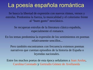 La poesía española romántica
Se busca la libertad de expresión con nuevos ritmos, versos y
estrofas. Predomina la fuerza, la musicalidad y el colorismo frente
al “buen gusto” neoclásico.
Se recuperan estrofas de la literatura clásica española,
especialmente el romance.
En los temas predomina la expresión de los sentimientos en poemas
relativamente sencillos...
Pero también encontramos con frecuencia extensos poemas
narrativos que cuentan episodios de la historia de España o
leyendas nacionales.
Entre los muchos poetas de esta época señalamos a Juan Arolas,
Carolina Coronado y Gertrudis Gómez de Avellaneda
 