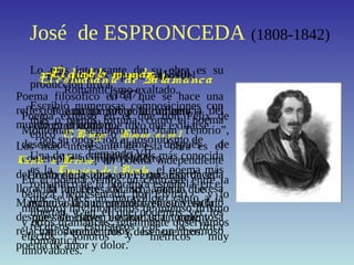 José de ESPRONCEDA (1808-1842)
Este poeta es representativo del
Romanticismo exaltado.
Fue un hombre políticamente
comprometido que tuvo que exiliarse
por su oposición al absolutismo de
Fernando VII.
Hombre apasionado, el gran amor de su
vida fue Teresa Mancha, con la que
mantuvo una tormentosa relación, en la
que se incluyen escapadas, un rapto y
varios encuentros y desencuentros.
Lo más interesante de su obra es su
producción lírica.
Escribió numerosas composiciones con
más o menos fortuna, como el poema
épico ElPelayo o Himno al so l.
Una de sus composiciones más conocida
es la Canció n del Pirata, el poema más
romántico de la literatura española, en el
que se hace un maravilloso canto a la
libertad y en el que podemos ver los
recursos estilísticos de la lírica
romántica.
Elestudiante de Salamanca
(1837)
Poema extenso en el que don Félix de
Montemar, “segundo don Juan Tenorio”,
desciende al infierno después de
contemplar su propio entierro.
En el poema vemos un contraste entre la
belleza (representada por Elvira) y lo
macabro; hay momentos de intenso lirismo
y otros dramáticos; igualmente observamos
efectos sonoros y métricos muy
innovadores.
El diablo mundo (1840)
Poema filosófico en el que se hace una
reflexión amarga sobre la influencia del
mundo en el hombre.
Los más interesante de esta obra es el
Canto a Teresa, un poema independiente
del resto de la obra, en el que Espronceda
llora la muerte de su amada Teresa
Mancha, a la que encontró en su velatorio
después de haber llevado una tormentosa
relación durante años. Es un hermoso
poema de amor y dolor.
 