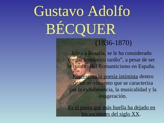 Gustavo Adolfo
BÉCQUER
(1836-1870)
Junto a Rosalía, se le ha considerado
como “romántico tardío”, a pesar de ser
la cumbre del Romanticismo en España.
Representa la poesía intimista dentro
de un movimiento que se caracteriza
por la exhuberancia, la musicalidad y la
exageración.
Es el poeta que más huella ha dejado en
los escritores del siglo XX.
 