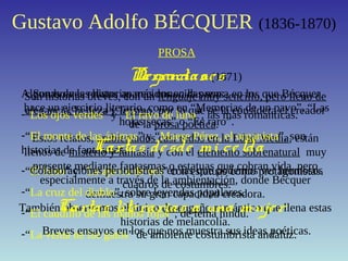 Gustavo Adolfo BÉCQUER (1836-1870)
PROSA
Son historias breves, con un lenguaje muy sencillo, pero lleno de
elegancia, belleza y lirismo, por lo que se la considera el creador
de la prosa poética.
Estos relatos, ambientados casi todos en la Edad Media, están
llenos de misterio y fantasía y con el elemento sobrenatural muy
presente mediante fantasmas o estatuas que cobran vida, pero
especialmente a través de la ambientación, donde Bécquer
demuestra su gran capacidad creadora.
También observamos el típico desengaño romántico que llena estas
historias de melancolía.
Leyendas (1871)
Algunas de las historias más conocidas son:
-“Los ojos verdes” y “El rayo de luna”, las más románticas.
-“El monte de las ánimas” y “Maese Pérez, el organista”, son
historias de fantasmas.
-“El beso” y “La ajorca de oro” con estatuas como protagonistas.
-“La cruz del diablo”, sobre leyendas populares.
-“El caudillo de las manos rojas”, de tema hindú.
-“La venta de los gatos” de ambiente costumbrista andaluz.
Narracio nes
Son breves relatos aparecidos en la prensa en los que Bécquer
hace un ejercicio literario, como en “Memorias de un pavo”, “Las
hojas secas” o “Es raro”.
Cartas desde mi celda
Colaboraciones periodísticas en las que podemos ver hermosos
cuadros de costumbres.
Cartas literarias a una mujer
Breves ensayos en los que nos muestra sus ideas poéticas.
 