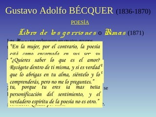 Gustavo Adolfo BÉCQUER (1836-1870)
POESÍA
Libro de lo s go rrio nes o Rimas (1871)
Las Rimas se ordenaron en cuatro grupos
temáticos.
1º Rimas Ia la XI: el tema es la poesía y su
conexión con el mundo.
2º Rimas XIIa la XXIX: Está enamorado y
canta a su amor correspondido
3º Rimas XXX a la LI: Está decepcionado y se
lamenta por el fin del amor.
4º Rimas LIIal final: Sólo ve dolor y muerte.
Son muy interesantes sus ideas sobre la
poesía. Veamos algunas de ellas:“La poesía eres tú, te he dicho, porque la
poesía es sentimiento y el sentimiento es la
mujer.”“¿Cómo la palabra, cómo un idioma grosero
y mezquino, insuficiente a veces para
expresar las necesidades de la materia,
podrá servir de digno intérprete entre dos
almas? Imposible.”
“El pueblo ha sido y será siempre el gran
poeta de todas las edades y de todas las
naciones.”“Yo no sé por qué los poetas y las mujeres
no se entienden mejor entre sí. Su manera
de sentir tiene tantos puntos en de
contacto. Quizás por eso...”
“Podrá no haber poetas, pero siempre
habrá poesía.”
“Todo el mundo siente. Sólo a algunos
seres les es dado el guardar, como un
tesoro, la memoria viva de lo que han
sentido. Yo creo que éstos son los poetas.
Es más, creo que únicamente por esto lo
son.”
“En la mujer, por el contrario, la poesía
está como encarnada en sus ser; su
aspiración, sus presentimientos, sus
pasiones y su destino son poesía.”
“En mi interior te dije que la poesía eres
tú, porque tú eres la más bella
personificación del sentimiento, y el
verdadero espíritu de la poesía no es otro.”
“¿Quieres saber lo que es el amor?
Recógete dentro de ti misma, y si es verdad
que lo abrigas en tu alma, siéntelo y lo
comprenderás, pero no me lo preguntes.”
 
