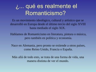 ¿... qué es realmente el
Romanticismo?
Es un movimiento ideológico, cultural y artístico que se
desarrolló en Europa desde el último tercio del siglo XVIII
hasta mediado el siglo XIX.
Más allá de todo esto, se trata de una forma de vida, una
manera distinta de ver el mundo.
Hablamos de Romanticismo en literatura, pintura o música,
pero también en política y economía.
Nace en Alemania, pero pronto se extiende a otros países,
como Reino Unido, Francia o España.
 