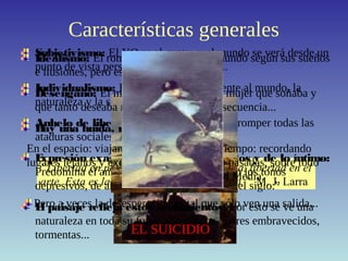 Características generales
“Libertad en política, libertad en economía, libertad en el
arte. Esta es la consigna de nuestro tiempo.” M. J. Larra
Subjetivismo: El YO es el centro y el mundo se verá desde un
punto de vista personal, lo que conlleva...
Individualismo: El hombre está solo frente al mundo, la
naturaleza y la sociedad.
Anhelo de libertad: El hombre lucha por romper todas las
ataduras sociales, morales y artísticas.
Expresión exagerada de los sentimientos y de lo íntimo:
Predomina el amor sobre todo, pero también los tonos
depresivos, de ahí que se hable de “el mal del siglo.”
El paisaje refleja estos sentimientos: Por esto se ve una
naturaleza en toda su furia: acantilados, mares embravecidos,
tormentas...
Idealismo: El romántico construye el mundo según sus sueños
e ilusiones, pero esto lleva al...
Desengaño: El mundo, la sociedad o la mujer que soñaba y
que tanto deseaba no existen. Como consecuencia...
Hay una huida, real o imaginaria:
En el espacio: viajando a
lugares lejanos y exóticos.
En el tiempo: recordando
épocas pasadas, sobre todo
la Edad Media.
Pero a veces la desesperación es tal que sólo ven una salida...
EL SUICIDIO
 