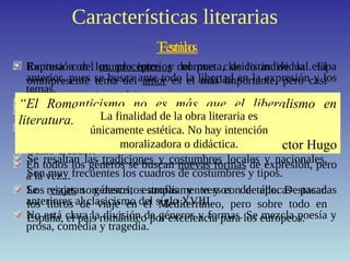 Características literarias
Ruptura con los preceptos y normas clasicistas de la etapa
anterior, pues se busca ante todo la libertad en la expresión y los
temas.
El “buen gusto” neoclásico es sustituido por la intensidad en la
expresión de los sentimientos.
No se aceptan más normas que las que imponga la Inspiración. Se
idealiza el proceso de creación artística y se ve al poeta como un
Genio creador.
En todos los géneros se buscan nuevas formas de expresión, pero
a la vez...
Se rescatan géneros, estrofas y versos de épocas pasadas
anteriores al clasicismo del siglo XVIII.
No está clara la división de géneros y formas. Se mezcla poesía y
prosa, comedia y tragedia.
EstiloTemas
Expresión del mundo interior del poeta, de lo individual. El
omnipresente tema del amor es el más importante, pero casi
siempre en un tono triste.
Cantan a la libertad, la personal, pero también la colectiva.
Aparecen los temas de misterio y ultratumba, los fantasmas, las
creaciones sobrenaturales, etc.
Se resaltan las tradiciones y costumbres locales y nacionales.
Son muy frecuentes los cuadros de costumbres y tipos.
Los viajes son descritos ampliamente y con detalle. Destacan
los libros de viaje en el Mediterráneo, pero sobre todo en
España, el país romántico por excelencia para los europeos.
“El Romanticismo no es más que el liberalismo en
literatura.”
Víctor Hugo
La finalidad de la obra literaria es
únicamente estética. No hay intención
moralizadora o didáctica.
 