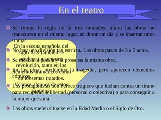 En el teatro
En la escena española del
siglo XIX también se
produce una enorme
revolución, tanto en los
elementos dramáticos como
en los temas tratados.
Veamos algunos de estos
cambios:
Se rompe la regla de la tres unidades: ahora las obras no
transcurren en el mismo lugar, ni duran un día y se insertan otras
tramas.
No hay una división tan estricta. Las obras pasan de 3 a 5 actos.
Se mezcla la poesía y la prosa en la misma obra.
En las obras predomina la tragedia, pero aparecen elementos
cómicos.
Los protagonistas son héroes trágicos que luchan contra un tirano
para recuperar la libertad (personal o colectiva) o para conseguir a
la mujer que ama.
Las obras suelen situarse en la Edad Media o el Siglo de Oro.
 
