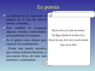 En poesía
La libertad en la expresión se
traduce en el uso de nuevos
metros y estrofas...
Pero también se recuperan
algunas estrofas tradicionales,
principalmente el romance.
Es el género más idóneo para
expresar los sentimientos.
Existe una poesía narrativa
que cuenta extensas historias, y
una poesía lírica, de tono más
intimista y sentimental.
POLIMETRÍA
Un ¡ay! De alguno que al mundo
pronuncia el último adiós.
El ruido
cesó,
un hombre
pasó
embozado
y el sombrero...
PREDOMINIO DE LA
RIMA ASONANTE
ROMANCE
Más de quinientos años,
en una torcida calle,
que de Sevilla, en el centro,
da paso a otras principales;
cerca de la media noche,
cuando la ciudad más grande...
QUINTILLA
Hojas del árbol caídas
juguetes del viento son:
las ilusiones perdidas
¡ay! son hojas desprendidas
del árbol del corazón.
Pasó un día y otro día,
un mes y otro mes pasó,
y un año pasado había,
mas de Flandes no volvía
Diego, que a Flandes partió.
Por una mirada, un mundo;
por una sonrisa, un cielo;
por un beso... ¡yo no sé
qué te diera por un beso!
Cada vez huye más de los vivos,
cada vez habla más con los muertos,
y es que cuando nos rinde el cansancio
propicio a la paz y al sueño,
el cuerpo tiende al reposo,
el alma tiende a lo eterno.
COPLA DE PIE
QUEBRADO
He llamado a tu ventana,
mi sultana,
siempre fiel a mi pasión,
y enojado me despido,
pues dormido
encontré tu corazón.
Hoy la tierra y los cielos me sonríen,
hoy llega al fondo de mi alma el sol.
Hoy la he visto, la he visto y me ha mirado:
¡hoy creo en Dios!
 