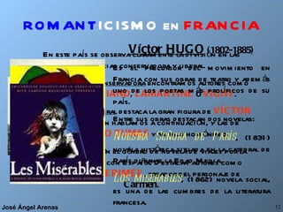 ROMANT ICISMO en   FRANCIA En este país se observa claramente la división en las tendencias conservadora y liberal. En la tendencia  conservadora  encontramos autores como  CHATEAUBRIAND ,  LAMARTINE  o  VIGNY . En la tendencia  liberal  destaca la gran figura de  VÍCTOR HUGO , de quien hablamos a continuación, y las de  ALEJANDRO DUMAS  y su hijo homónimo. Señalamos también el género de novela de viajes por la gran vinculación con España. Destacan autores como  GAUTIER  y  MERIMÉE , creador del personaje de  Carmen. Víctor HUGO  (1802-1885) Es el precursor del movimiento en Francia con sus obras de teatro y además uno de los poetas más prolíficos de su país. Entre sus obras destacan dos novelas: Nuestra Señora de París , (1831) novela histórica situada en la catedral de París durante la Edad Media. Los miserables , (1862) novela social, es una de las cumbres de la literatura francesa. 