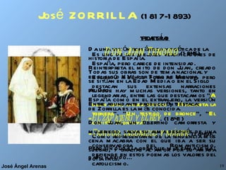 José  ZORRILLA   (1817-1893) POESÍA Es uno de los mejores versificadores de España, pero carece de intensidad. Escribió muchos poemas breves, pero destacan sus extensas narraciones legendarias, entre las que destacamos “ A buen juez, mejor testigo ”, “ Margarita la tornera ”, “ Un testigo de bronce ”, “ El capitán Montoya ”... Como representante de la tendencia más conservadora del Romanticismo, defiende en estos poemas los valores del catolicismo. TEATRO Da una visión romántica y poética de la historia de España.  Todas sus obras son de tema nacional y se sitúan en la Edad Media o en el Siglo de Oro.  Entre abundante producción destaca:  El zapatero y el rey . (1841) Traidor, inconfeso y mártir . (1849) Pero sin duda la obra que más fama le ha dado ha sido... Don Juan Tenorio   (1845) Reinterpreta el mito de don Juan, creado en el siglo XVI por Tirso de Molina. Aunque hay muchas versiones, tanto en España como en el extranjero, la versión de Zorrilla es la más conocida.  Don Juan, un libertino camorrista y mujeriego, salva su alma después de una cena macabra con el que iba a ser su suegro, y gracias al amor por su amada doña Inés. 