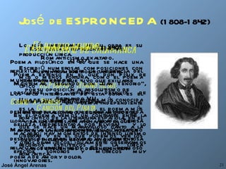 José  de ESPRONCEDA   (1808-1842) Este poeta es representativo del Romanticismo exaltado. Fue un hombre políticamente comprometido que tuvo que exiliarse por su oposición al absolutismo de Fernando VII. Hombre apasionado, el gran amor de su vida fue Teresa Mancha, con la que mantuvo una tormentosa relación, en la que se incluyen escapadas, un rapto y varios encuentros y desencuentros. Lo más interesante de su obra es su producción lírica. Escribió numerosas composiciones con más o menos fortuna, como el poema épico  El Pelayo   o  Himno al sol . Una de sus composiciones más conocida es la  Canción del Pirata , el poema más romántico de la literatura española, en el que se hace un maravilloso canto a la libertad y en el que podemos ver los recursos estilísticos de la lírica romántica.  El estudiante de Salamanca   (1837) Poema extenso en el que don Félix de Montemar, “segundo don Juan Tenorio”, desciende al infierno después de contemplar su propio entierro. En el poema vemos un contraste entre la belleza (representada por Elvira)  y lo macabro; hay momentos de intenso lirismo y otros dramáticos; igualmente observamos efectos sonoros y métricos muy innovadores.  El diablo mundo   (1840) Poema filosófico en el que se hace una reflexión amarga sobre la influencia del mundo en el hombre.  Los más interesante de esta obra es el  Canto a Teresa , un poema independiente del resto de la obra, en el que Espronceda llora la muerte de su amada Teresa Mancha, a la que encontró en su velatorio después de haber llevado una tormentosa relación durante años. Es un hermoso poema de amor y dolor. 