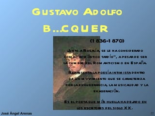 Gustavo Adolfo BÉCQUER   (1836-1870) Junto a Rosalía, se le ha considerado como “romántico tardío”, a pesar de ser la cumbre del Romanticismo en España. Representa la poesía intimista  dentro de un movimiento que se caracteriza por la exhuberancia, la musicalidad y la exageración. Es el poeta que más huella ha dejado en los escritores del siglo XX .  