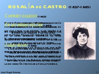 ROSALÍA de CASTRO   (1837-1885) Es una de las precursoras del resurgimiento de las letras gallegas. Escribió en gallego y en español. Denuncia el retraso de Galicia y los problemas sociales de su tierra. La mayor parte de su obra poética está inundada de una fina tristeza que por momentos llega a la amargura, atribuible en parte a sus circunstancias familiares. Cantares gallegos  (1863) Escrito en gallego. Recrea la poesía popular gallega. Son poemas amorosos en los que canta a las fiestas, a las gentes y a los motivos típicos del paisaje de su tierra. El tono es desenfadado y alegre.  Follas novas  (1880) También en gallego. Refleja una profunda tristeza interior a la vez que denuncia la situación social de Galicia, especialmente la emigración provocada por la pobreza. En las orillas del Sar  (1884) En castellano. Continúa el tono pesimista de la obra anterior. Sentimos la total ausencia de esperanza, incluso en el amor o en Dios. Los poemas en los que insiste sobre el problema de Galicia no son más que el reflejo de ese desasosiego interior. 