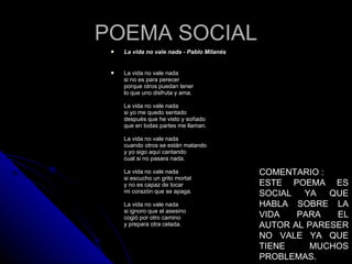 La vida no vale nada - Pablo Milanés  La vida no vale nada si no es para perecer porque otros puedan tener lo que uno disfruta y ama. La vida no vale nada si yo me quedo sentado después que he visto y soñado que en todas partes me llaman. La vida no vale nada cuando otros se están matando y yo sigo aquí cantando cual si no pasara nada. La vida no vale nada si escucho un grito mortal y no es capaz de tocar mi corazón que se apaga. La vida no vale nada si ignoro que el asesino cogió por otro camino y prepara otra celada. POEMA SOCIAL COMENTARIO : ESTE POEMA ES SOCIAL YA QUE HABLA SOBRE LA VIDA PARA EL AUTOR AL PARESER NO VALE YA QUE TIENE MUCHOS PROBLEMAS. 