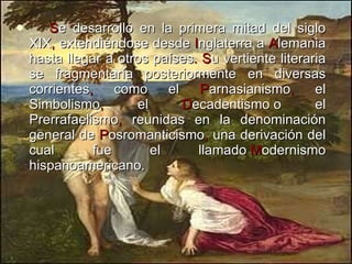 S e desarrolló en la primera mitad del siglo XIX ,  extendiéndose desde  I nglaterra a  A lemania hasta llegar a otros países .   S u vertiente literaria se fragmentaría posteriormente en diversas corrientes ,  como el  P arnasianismo ,  el Simbolismo ,  el  D ecadentismo o el Prerrafaelismo ,  reunidas en la denominación general de  P osromanticismo ,  una derivación del cual fue el llamado  M odernismo hispanoamericano.  