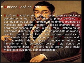 M ariano  J osé de  L arra   N ació en  M adrid el año 1809 y desde joven se dedicó al periodismo. A los 19 años editó su primer periódico  “E l duende satírico del día ”.   C ontrajo un matrimonio prematuro y fracasado con  J osefina  W etoret . L uego se enamoró de una bella mujer casada ,  llamada  D olores  A rmijo . C olaboró en los principales diarios de  M adrid ,  y fue un periodista admirado y popular que firmaba todos sus escritos periodísticos, normalmente bajo el seudónimo de  “F ígaro ”.   C omprometido con la realidad de su época ,  combatió el retraso ,  el inmovilismo y la corrupción política . E stá dentro del romanticismo liberal .   C onsideró que la prensa era el mejor medio para divulgar su afán modernizador. 