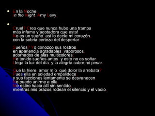 E n la  N oche . I n the  N ight ,   A my  L evy . C ruel ? C reo que nunca hubo una trampa más infame y agotadora que esta! N o es un sueño ,  así lo decía mi corazón , con la sobria certeza del despertar . S ueños ? Y o conozco sus rostros , en apariencia agradables ;  vaporosos , adornados de alas multicolores ; H e tenido sueños antes ,  y esto no es soñar . L lega la luz del día ,  y la alegría cubre mi pesar . Q ué la hiere ,  amor mío ;  qué dolor la arrebata ? P ues ella en soledad empalidece ; y sus facciones lentamente se desvanecen . N o puedo unirme a ella , M e estiro hacia allí sin sentido , mientras mis brazos rodean el silencio y el vacío .   