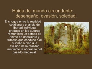 El choque entre la realidad cotidiana y el ansia de libertad individual produce en los autores románticos un estado de ánimo de desaliento y fracaso que conduce o al suicidio o bien a la evasión de la realidad mediante la añoranza del pasado medieval. Huida del mundo circundante: desengaño, evasión, soledad. 