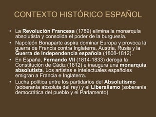 CONTEXTO HISTÓRICO ESPAÑOL La  Revolución Francesa  (1789) elimina la monarquía absolutista y consolida el poder de la burguesía. Napoleón Bonaparte aspira dominar Europa y provoca la guerra de Francia contra Inglaterra, Austria, Rusia y la  Guerra de Independencia española  (1808-1812). En España,  Fernando VII  (1814-1833) deroga la Constitución de Cádiz (1812) e inaugura una  monarquía absolutista . Los artistas e intelectuales españoles emigran a Francia e Inglaterra. Lucha política entre los partidarios del  Absolutismo  (soberanía absoluta del rey) y el  Liberalismo  (soberanía democrática del pueblo y el Parlamento). 