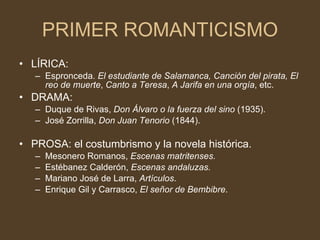 PRIMER ROMANTICISMO LÍRICA:  Espronceda.  El estudiante de Salamanca, Canción del pirata, El reo de muerte ,  Canto a Teresa ,  A Jarifa en una orgía , etc. DRAMA: Duque de Rivas,  Don Álvaro o la fuerza del sino  (1935). José Zorrilla,  Don Juan Tenorio  (1844). PROSA: el costumbrismo y la novela histórica. Mesonero Romanos,  Escenas matritenses. Estébanez Calderón,  Escenas andaluzas. Mariano José de Larra,  Artículos . Enrique Gil y Carrasco,  El señor de Bembibre . 