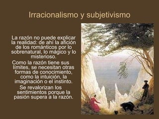 Irracionalismo y subjetivismo La razón no puede explicar la realidad: de ahí la afición de los románticos por lo sobrenatural, lo mágico y lo misterioso. Como la razón tiene sus límites, se necesitan otras formas de conocimiento, como la intuición, la imaginación o el instinto. Se revalorizan los sentimientos porque la pasión supera a la razón. 