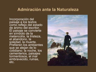 Admiración ante la Naturaleza Incorporación del paisaje a los textos como reflejo del estado de ánimo del escritor. El paisaje se convierte en símbolo de la melancolía, la tristeza, el abandono, la soledad, la muerte. Prefieren los ambientes que se alejan de lo cotidiano: la noche, los cementerios, paisajes tormentosos, el mar embravecido, ruinas, etc. 