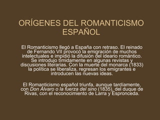 ORÍGENES DEL ROMANTICISMO ESPAÑOL El Romanticismo llegó a España con retraso. El reinado de Fernando VII provocó la emigración de muchos intelectuales e impidió la difusión del ideario romántico. Se introdujo tímidamente en algunas revistas y discusiones literarias. Con la muerte del monarca (1833) la política se liberaliza, regresan los emigrantes e introducen las nuevas ideas. El Romanticismo español triunfa, aunque tardíamente, con  Don Álvaro o la fuerza del sino  (1835), del duque de Rivas, con el reconocimiento de Larra y Espronceda. 