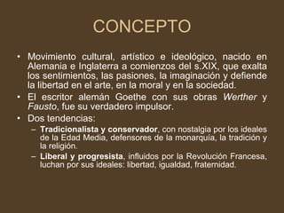 CONCEPTO Movimiento cultural, artístico e ideológico, nacido en Alemania e Inglaterra a comienzos del s.XIX, que exalta los sentimientos, las pasiones, la imaginación y defiende la libertad en el arte, en la moral y en la sociedad. El escritor alemán Goethe con sus obras  Werther  y  Fausto , fue su verdadero impulsor. Dos tendencias:  Tradicionalista y conservador , con nostalgia por los ideales de la Edad Media, defensores de la monarquía, la tradición y la religión. Liberal y progresista , influidos por la Revolución Francesa, luchan por sus ideales: libertad, igualdad, fraternidad. 