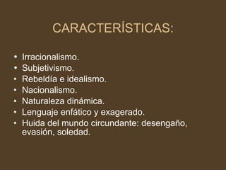 CARACTERÍSTICAS: Irracionalismo.  Subjetivismo. Rebeldía e idealismo.  Nacionalismo. Naturaleza dinámica. Lenguaje enfático y exagerado. Huida del mundo circundante: desengaño, evasión, soledad. 