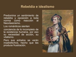 Rebeldía e idealismo  Predomina un sentimiento de rebeldía y oposición a toda norma como reacción al Neoclasicismo. Los románticos sienten conciencia de lo incompleto de la existencia humana, por eso su necesidad de acción, su vitalismo.  Pero sus anhelos se verán insatisfechos, hecho que les produce frustración. 