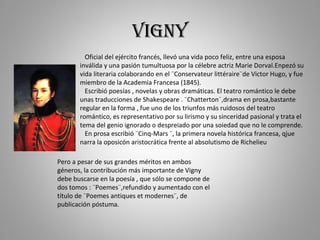 vigny Oficial del ejército francés, llevó una vida poco feliz, entre una esposa inválida y una pasión tumultuosa por la cé...
