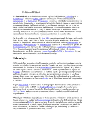 EL ROMANTICISMO

El Romanticismo es un movimiento cultural y político originado en Alemania y en el
Reino Unido a finales del siglo XVIII como una reacción revolucionaria contra el
racionalismo de la Ilustración y el Clasicismo, confiriendo prioridad a los sentimientos. Su
característica fundamental es la ruptura con la tradición clasicista basada en un conjunto de
reglas estereotipadas. La libertad auténtica es su búsqueda constante, por eso es que su
rasgo revolucionario es incuestionable. Debido a que el romanticismo es una manera de
sentir y concebir la naturaleza, la vida y al hombre mismo que se presenta de manera
distinta y particular en cada país donde se desarrolla; incluso dentro de una misma nación
se manifiestan distintas tendencias proyectándose también en todas las artes.

Se desarrolló en la primera mitad del siglo XIX, extendiéndose desde Inglaterra a Alemania
hasta llegar a países como Francia, Italia, Argentina, España, México, etc. Su vertiente
literaria se fragmentaría posteriormente en diversas corrientes, como el Parnasianismo, el
Simbolismo, el Decadentismo o el Prerrafaelismo, reunidas en la denominación general de
Posromanticismo, una derivación del cual fue el llamado Modernismo hispanoamericano.
Tuvo fundamentales aportes en los campos de la literatura, la pintura y la música.
Posteriormente, una de las corrientes vanguardistas del siglo XX, el Surrealismo, llevó al
extremo los postulados románticos de la exaltación del yo.

Etimología
Si bien está clara la relación etimológica entre romántico y el término francés para novela
romano, no toda la crítica se pone de acuerdo. En todo caso parece que la primera aparición
documentada del término se debe a James Boswell a mediados del siglo XVIII, y aparece
en forma adjetiva, esto es, romántica o romántico. Lo utiliza para referirse al aspecto de
Córcega. Este término hace referencia a lo inefable, aquello que no se puede expresar con
palabras. Así, en un principio, se entendería que un sentimiento romántico es aquel que
requiere de un roman para ser expresado. El texto de Boswell se tradujo a varias lenguas,
llegando a alcanzar especial fuerza en alemán, con la difusión de romantisch, en oposición
a klassisch.

Según René Wellek el término sirvió en principio para denominar una forma genérica de
pensar y sentir y sólo en 1819, con Friedrich Bouterwek se emplea Romantiker como
denominación de la escuela literaria. La difusión del término es irregular por países; en
1815 en España podemos encontrar romancesco junto a romántico, estabilizándose el
segundo ya en 1918.1

Otro origen del término muy señalado es el que relaciona «romántico» con la expresión «in
lingua romana» que alude a las lenguas romances distinguiéndolas de la antigüedad clásica
representada por el latín. Se trataría por tanto de un giro hacia la lengua propia y vernácula
como representate de la propia cultura. Igualmente surge con este término una oposición
entre «romántico» y «clásico» en función de la lengua que prefirieran y, por añadidura,
asociada también al gusto creador de unos y otros.2
 