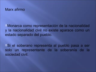 Marx afirmo



Monarca   como representación de la nacionalidad
y la nacionalidad civil no existe aparace como un
estado separado del pueblo.

Si el soberano representa al pueblo pasa a ser
solo un representante de la soberanía de la
sociedad civil.
 