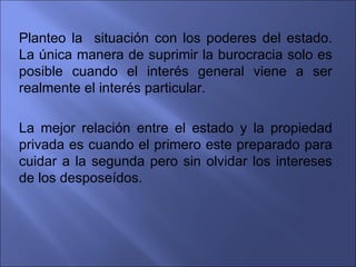 Planteo la situación con los poderes del estado.
La única manera de suprimir la burocracia solo es
posible cuando el interés general viene a ser
realmente el interés particular.

La mejor relación entre el estado y la propiedad
privada es cuando el primero este preparado para
cuidar a la segunda pero sin olvidar los intereses
de los desposeídos.
 