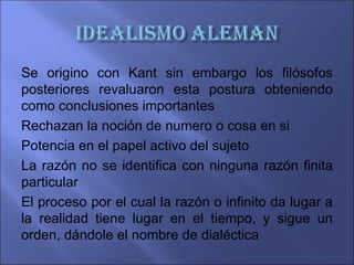 Se origino con Kant sin embargo los filósofos
posteriores revaluaron esta postura obteniendo
como conclusiones importantes
Rechazan la noción de numero o cosa en si
Potencia en el papel activo del sujeto
La razón no se identifica con ninguna razón finita
particular
El proceso por el cual la razón o infinito da lugar a
la realidad tiene lugar en el tiempo, y sigue un
orden, dándole el nombre de dialéctica
 