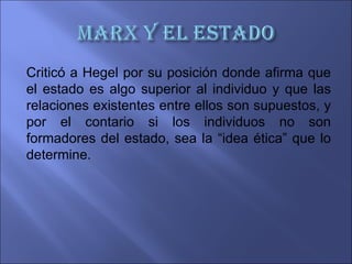 Criticó a Hegel por su posición donde afirma que
el estado es algo superior al individuo y que las
relaciones existentes entre ellos son supuestos, y
por el contario si los individuos no son
formadores del estado, sea la “idea ética” que lo
determine.
 