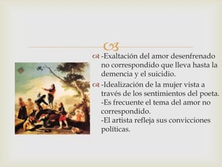  del amor desenfrenado
 -Exaltación
  no correspondido que lleva hasta la
  demencia y el suicidio.
 -Idealización de la mujer vista a
  través de los sentimientos del poeta.
  -Es frecuente el tema del amor no
  correspondido.
  -El artista refleja sus convicciones
  políticas.
 