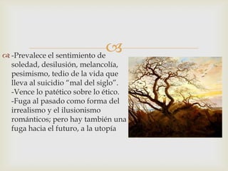  -Prevalece el sentimiento de
                               
  soledad, desilusión, melancolía,
  pesimismo, tedio de la vida que
  lleva al suicidio “mal del siglo”.
  -Vence lo patético sobre lo ético.
  -Fuga al pasado como forma del
  irrealismo y el ilusionismo
  románticos; pero hay también una
  fuga hacia el futuro, a la utopía
 