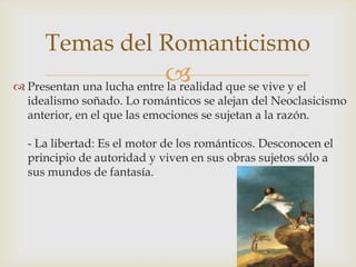 Temas del Romanticismo
                            que se vive y el
 Presentan una lucha entre la realidad
  idealismo soñado. Lo románticos se alejan del Neoclasicismo
  anterior, en el que las emociones se sujetan a la razón.

  - La libertad: Es el motor de los románticos. Desconocen el
  principio de autoridad y viven en sus obras sujetos sólo a
  sus mundos de fantasía.
 