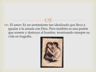 
 - El amor: Es un sentimiento tan idealizado que lleva a
  igualar a la amada con Dios. Pero también es una pasión
  que somete y destruye al hombre, terminando siempre su
  vida en tragedia.
 