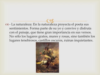  proyecta el poeta sus
 - La naturaleza: En la naturaleza
  sentimientos. Forma parte de su yo y convive y disfruta
  con el paisaje, que tiene gran importancia en sus versos.
  No sólo los lugares gratos, mares y rosas, sino también los
  lugares tenebrosos, castillos oscuros, ruinas inquietantes.
 