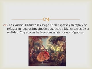 
 - La evasión: El autor se escapa de su espacio y tiempo y se
  refugia en lugares imaginados, exóticos y lejanos...lejos de la
  realidad. Y aparecen las leyendas misteriosas y lúgubres.
 