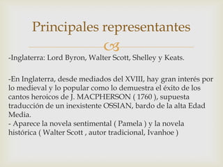 Principales representantes
                             
-Inglaterra: Lord Byron, Walter Scott, Shelley y Keats.

-En Inglaterra, desde mediados del XVIII, hay gran interés por
lo medieval y lo popular como lo demuestra el éxito de los
cantos heroicos de J. MACPHERSON ( 1760 ), supuesta
traducción de un inexistente OSSIAN, bardo de la alta Edad
Media.
- Aparece la novela sentimental ( Pamela ) y la novela
histórica ( Walter Scott , autor tradicional, Ivanhoe )
 