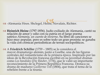
 -Alemania Hnos. Shclegel, Heine, Novalais, Richter.

 Heinrich Heine (1797-1856). Judío exiliado de Alemania, cantó su
  relación de amor y odio con su patria en el largo poema
  satírico Alemania, un cuento de invierno. Su libro de canciones se
  hizo muy popular, pero es sobre todo un gran prosista: se ganaba
  la vida con crónicas periodísticas de ternas sociopolíticos.

 A Friedrich Schiller (1759 – 1805) se le considera el
  mayor dramaturgo alemán, junto a Goethe, una de las figuras
  centrales del romanticismo de la primera época. Inspirado por las
  ideas de la Revolución francesa escribió en su juventud dramas
  como Los bandidos (Die Räuber, 1776), que le valió un importante
  reconocimiento de la Primera República Francesa. Destaca su
  drama de madurez Guillermo Tell (1804), que trata el tema de la
  rebelión frente a la tiranía.
 