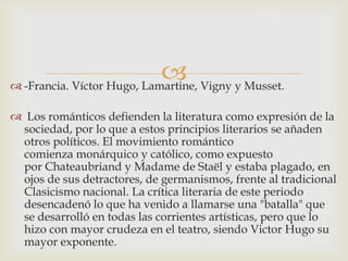  Vigny y Musset.
 -Francia. Víctor Hugo, Lamartine,

 Los románticos defienden la literatura como expresión de la
 sociedad, por lo que a estos principios literarios se añaden
 otros políticos. El movimiento romántico
 comienza monárquico y católico, como expuesto
 por Chateaubriand y Madame de Staël y estaba plagado, en
 ojos de sus detractores, de germanismos, frente al tradicional
 Clasicismo nacional. La crítica literaria de este periodo
 desencadenó lo que ha venido a llamarse una "batalla" que
 se desarrolló en todas las corrientes artísticas, pero que lo
 hizo con mayor crudeza en el teatro, siendo Victor Hugo su
 mayor exponente.
 