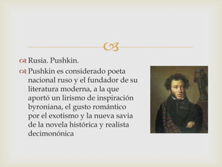 
 Rusia. Pushkin.
 Pushkin es considerado poeta
  nacional ruso y el fundador de su
  literatura moderna, a la que
  aportó un lirismo de inspiración
  byroniana, el gusto romántico
  por el exotismo y la nueva savia
  de la novela histórica y realista
  decimonónica
 